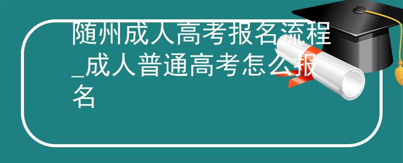 隨州成人高考報(bào)名流程_成人普通高考怎么報(bào)名