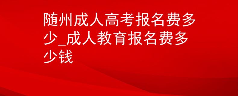 隨州成人高考報名費多少_成人教育報名費多少錢