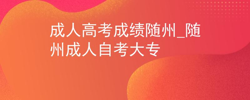 成人高考成績隨州_隨州成人自考大專