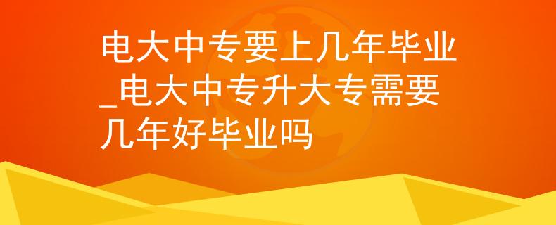 電大中專要上幾年畢業(yè)_電大中專升大專需要幾年好畢業(yè)嗎