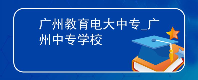 廣州教育電大中專_廣州中專學(xué)校 廣州教育電大中專_廣州中專學(xué)校