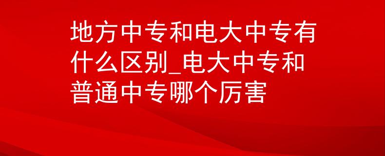地方中專(zhuān)和電大中專(zhuān)有什么區(qū)別_電大中專(zhuān)和普通中專(zhuān)哪個(gè)厲害