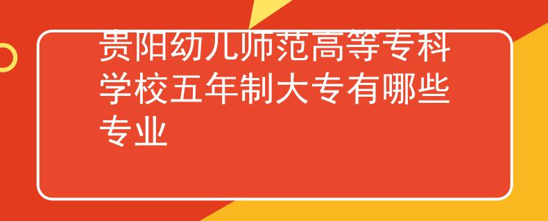 貴陽幼兒師范高等?？茖W校五年制大專有哪些專業(yè)