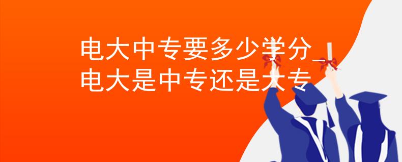 電大中專要多少學(xué)分_電大是中專還是大專