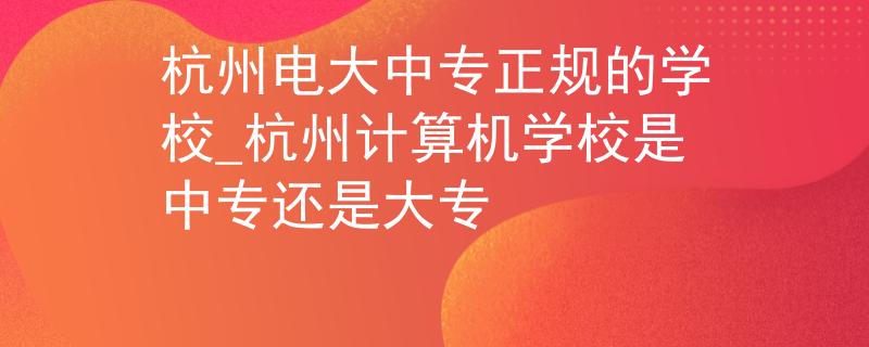 杭州電大中專正規(guī)的學校_杭州計算機學校是中專還是大專