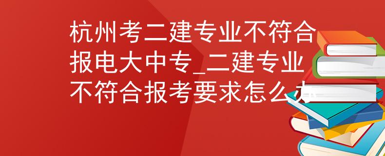 杭州考二建專業(yè)不符合報電大中專_二建專業(yè)不符合報考要求怎么辦