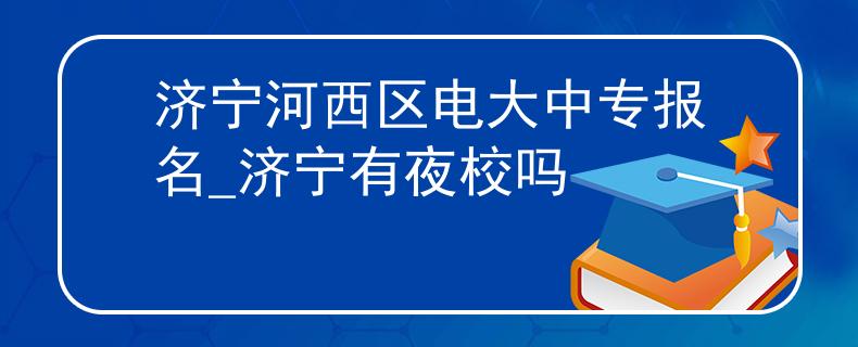 濟(jì)寧河西區(qū)電大中專報(bào)名_濟(jì)寧有夜校嗎