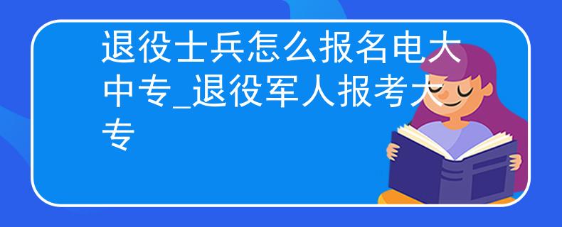 退役士兵怎么報名電大中專_退役軍人報考大專