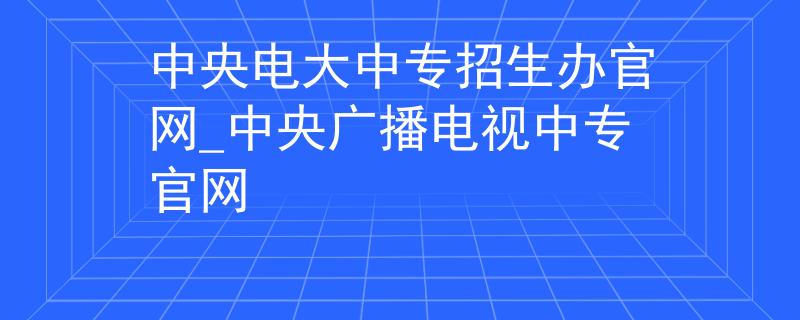 中央電大中專(zhuān)招生辦官網(wǎng)_中央廣播電視中專(zhuān)官網(wǎng)