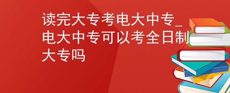 讀完大??茧姶笾袑電大中專可以考全日制大專嗎 讀完大??茧姶笾袑電大中專可以考全日制大專嗎