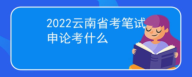 2022云南省考筆試申論考什么