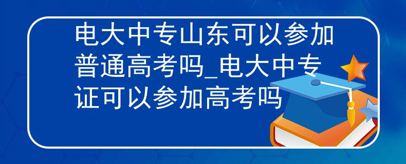 電大中專山東可以參加普通高考嗎_電大中專證可以參加高考嗎
