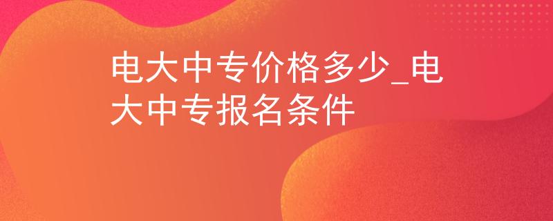 電大中專價格多少_電大中專報名條件