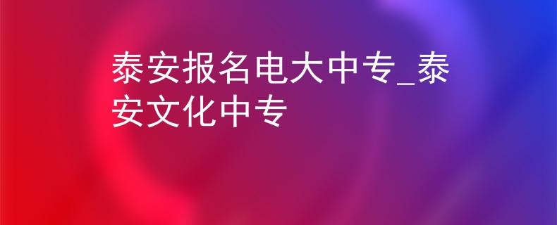泰安報(bào)名電大中專(zhuān)_泰安文化中專(zhuān)