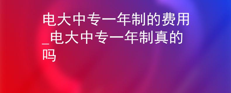 電大中專一年制的費用_電大中專一年制真的嗎