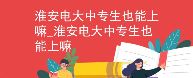 淮安電大中專生也能上嘛_淮安電大中專生也能上嘛