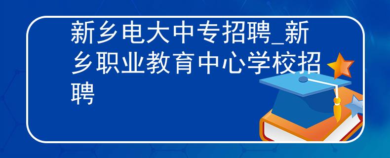 新鄉(xiāng)電大中專招聘_新鄉(xiāng)職業(yè)教育中心學校招聘