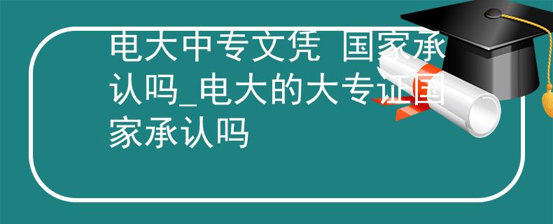 電大中專文憑 國(guó)家承認(rèn)嗎_電大的大專證國(guó)家承認(rèn)嗎