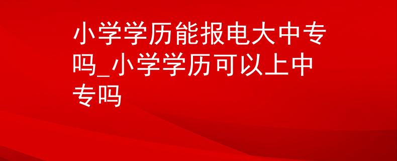 小學(xué)學(xué)歷能報電大中專嗎_小學(xué)學(xué)歷可以上中專嗎