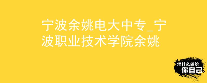 寧波余姚電大中專_寧波職業(yè)技術(shù)學(xué)院余姚