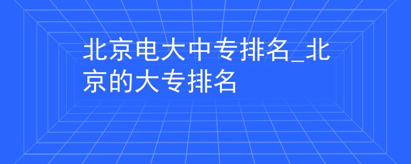 北京電大中專排名_北京的大專排名