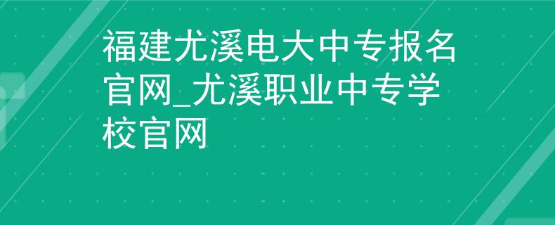 福建尤溪電大中專報名官網(wǎng)_尤溪職業(yè)中專學校官網(wǎng)