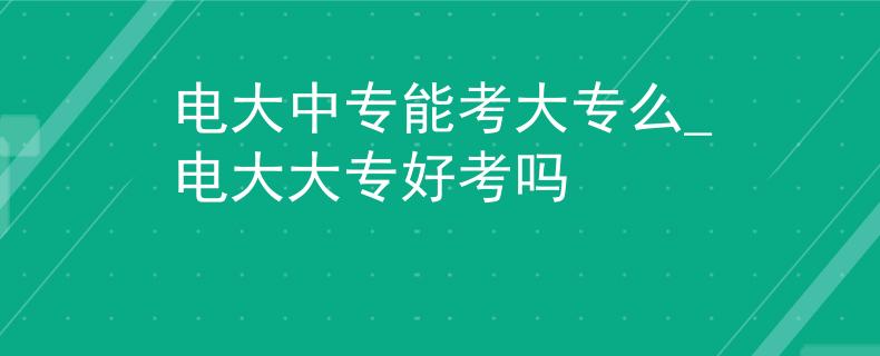 電大中專能考大專么_電大大專好考嗎