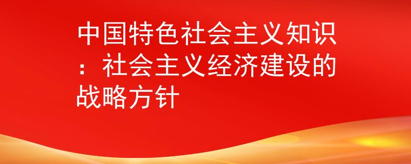 中國(guó)特色社會(huì)主義知識(shí):社會(huì)主義經(jīng)濟(jì)建設(shè)的戰(zhàn)略方針