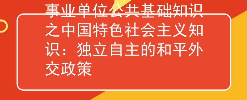 事業(yè)單位公共基礎(chǔ)知識(shí)之中國(guó)特色社會(huì)主義知識(shí):獨(dú)立自主的和平外交政策