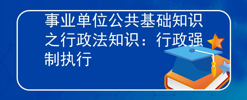 事業(yè)單位公共基礎(chǔ)知識之行政法知識：行政強(qiáng)制執(zhí)行