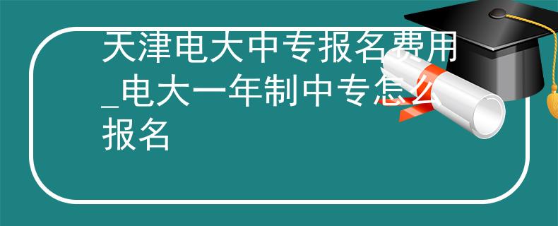 天津電大中專報名費用_電大一年制中專怎么報名