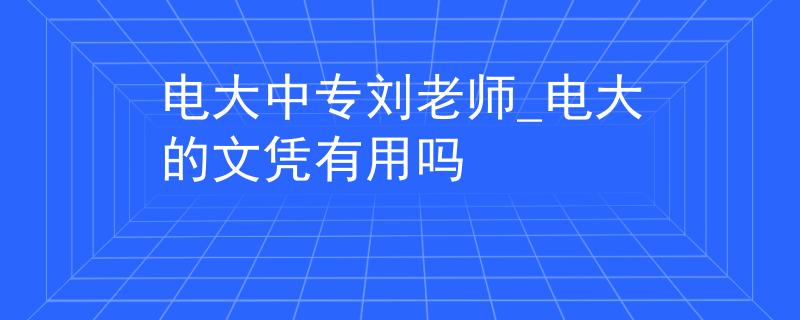 電大中專劉老師_電大的文憑有用嗎