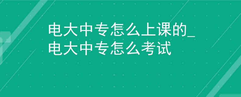 電大中專怎么上課的_電大中專怎么考試