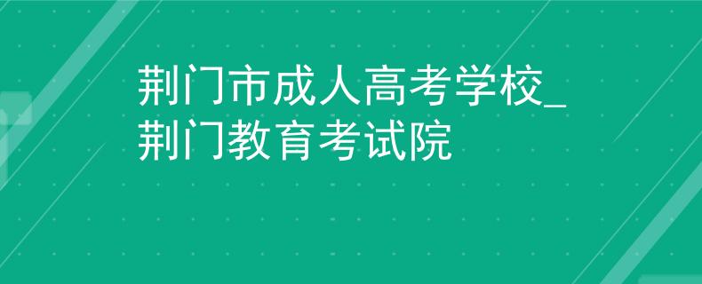 荊門市成人高考學(xué)校_荊門教育考試院