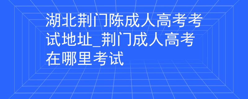 湖北荊門陳成人高考考試地址_荊門成人高考在哪里考試