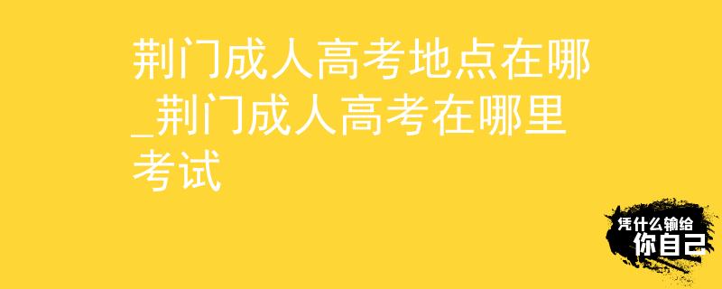 荊門成人高考地點(diǎn)在哪_荊門成人高考在哪里考試