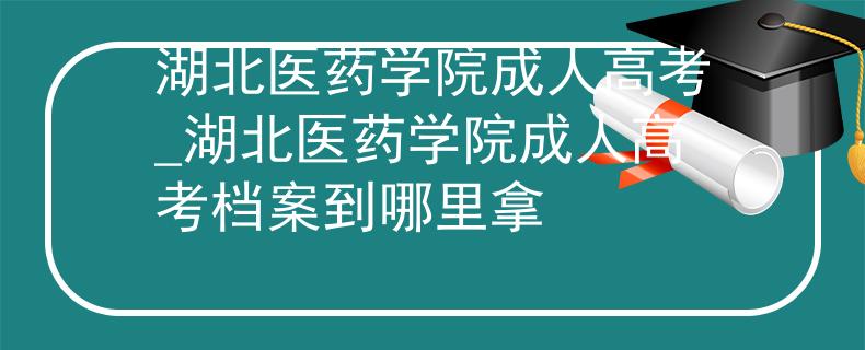 湖北醫(yī)藥學(xué)院成人高考_湖北醫(yī)藥學(xué)院成人高考檔案到哪里拿