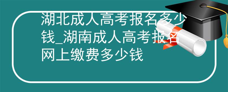 湖北成人高考報(bào)名多少錢(qián)_湖南成人高考報(bào)名網(wǎng)上繳費(fèi)多少錢(qián)
