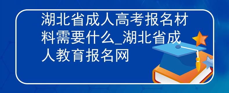湖北省成人高考報(bào)名材料需要什么_湖北省成人教育報(bào)名網(wǎng)