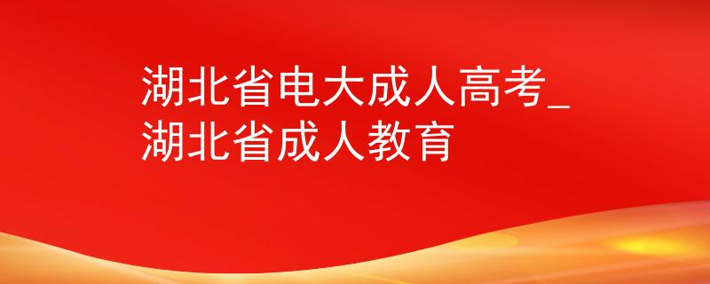 湖北省電大成人高考_湖北省成人教育