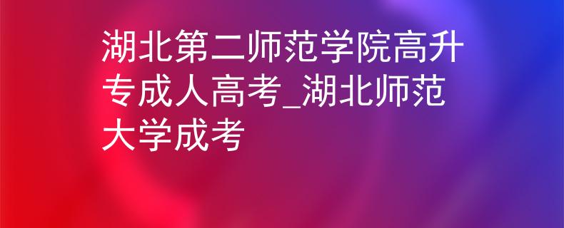 湖北第二師范學(xué)院高升專成人高考_湖北師范大學(xué)成考