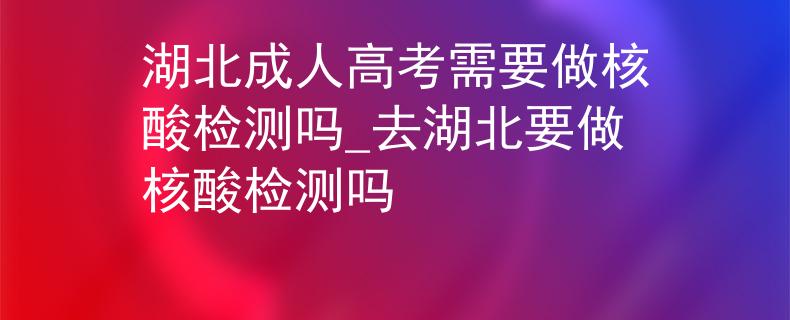 湖北成人高考需要做核酸檢測嗎_去湖北要做核酸檢測嗎