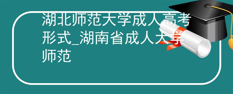 湖北師范大學(xué)成人高考形式_湖南省成人大學(xué)師范