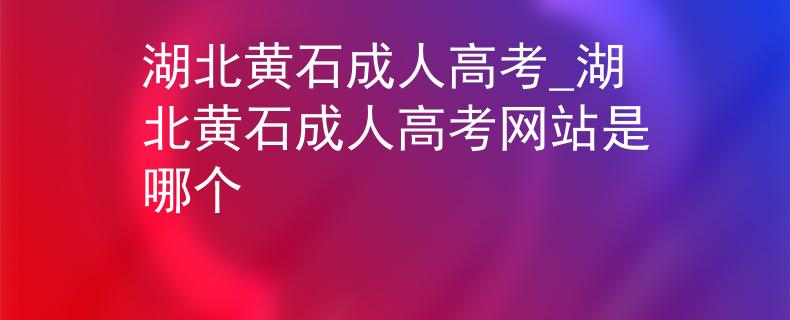 湖北黃石成人高考_湖北黃石成人高考網(wǎng)站是哪個