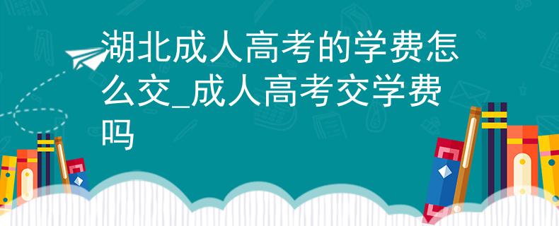 湖北成人高考的學費怎么交_成人高考交學費嗎