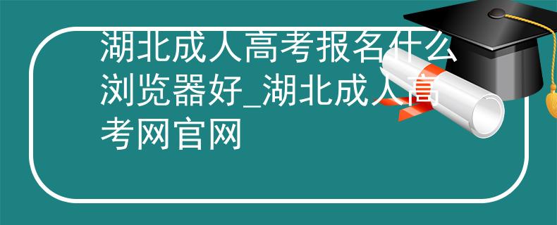 湖北成人高考報名什么瀏覽器好_湖北成人高考網(wǎng)官網(wǎng)