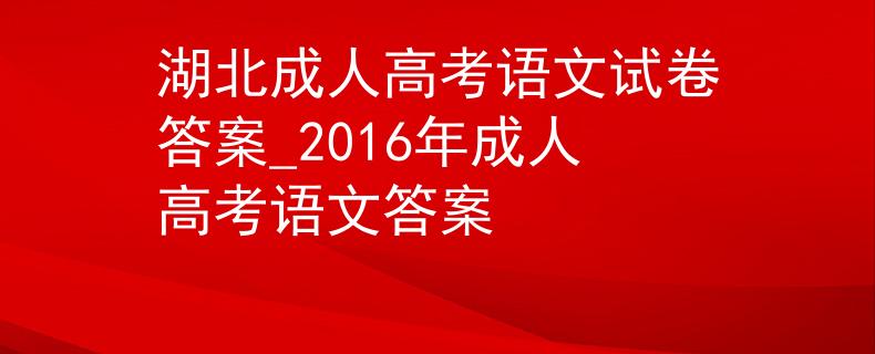 湖北成人高考語(yǔ)文試卷答案_2016年成人高考語(yǔ)文答案