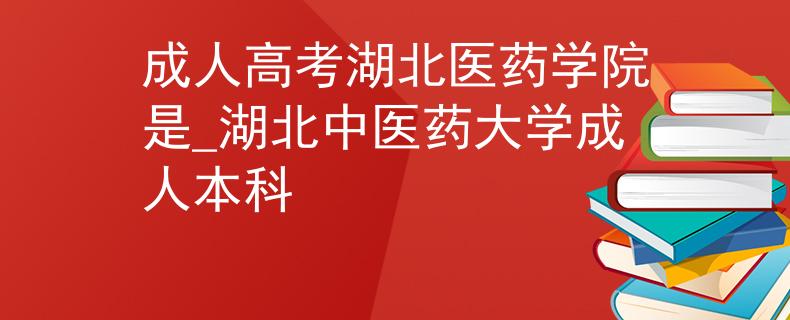 成人高考湖北醫(yī)藥學院是_湖北中醫(yī)藥大學成人本科