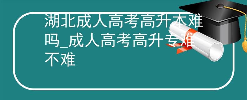 湖北成人高考高升本難嗎_成人高考高升專難不難