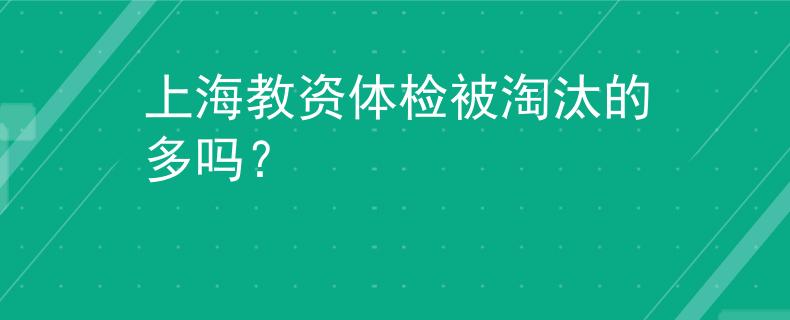 上海教資體檢被淘汰的多嗎？